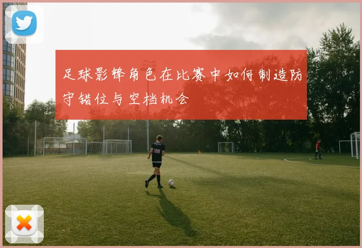 足球影锋角色在比赛中如何制造防守错位与空档机会