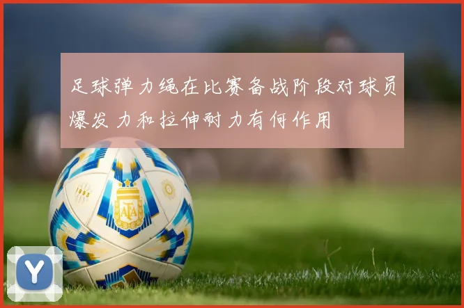 足球弹力绳在比赛备战阶段对球员爆发力和拉伸耐力有何作用