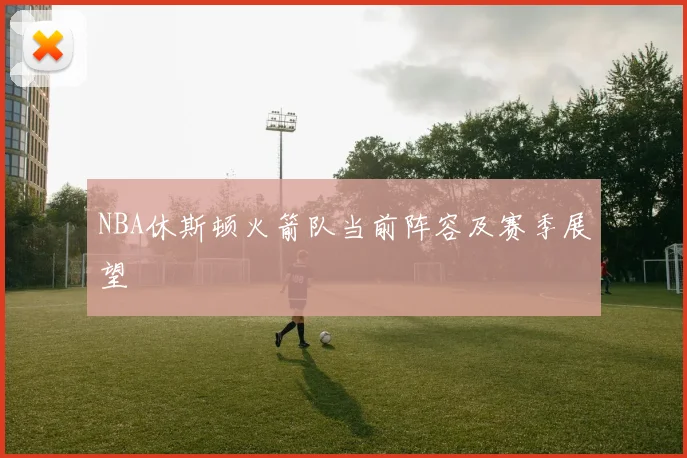 NBA休斯顿火箭队当前阵容及赛季展望